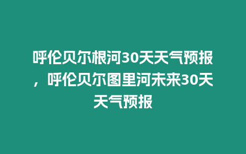 呼倫貝爾根河30天天氣預報，呼倫貝爾圖里河未來30天天氣預報