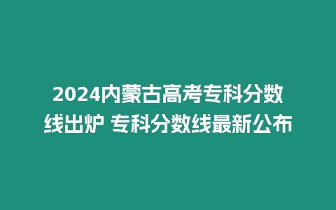 2024內蒙古高考專科分數線出爐 專科分數線最新公布