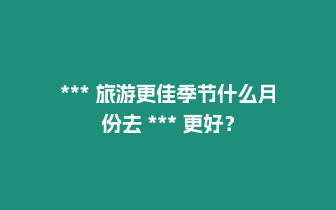 *** 旅游更佳季節什么月份去 *** 更好？