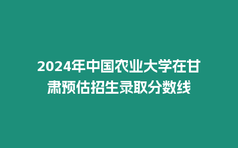 2024年中國農業大學在甘肅預估招生錄取分數線