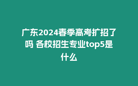 廣東2024春季高考擴招了嗎 各校招生專業top5是什么