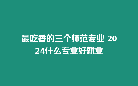 最吃香的三個師范專業(yè) 2024什么專業(yè)好就業(yè)