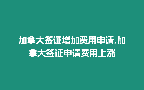 加拿大簽證增加費用申請,加拿大簽證申請費用上漲