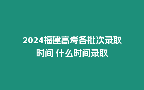 2024福建高考各批次錄取時間 什么時間錄取