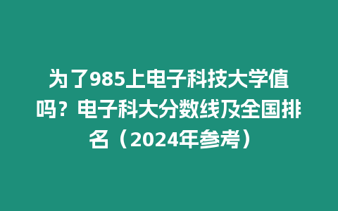 為了985上電子科技大學值嗎？電子科大分數線及全國排名（2024年參考）