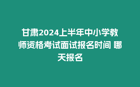 甘肅2024上半年中小學教師資格考試面試報名時間 哪天報名