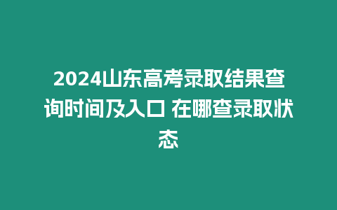 2024山東高考錄取結果查詢時間及入口 在哪查錄取狀態