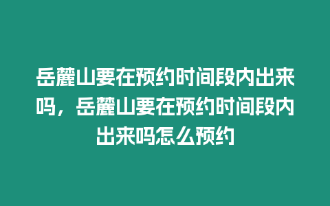 岳麓山要在預(yù)約時間段內(nèi)出來嗎，岳麓山要在預(yù)約時間段內(nèi)出來嗎怎么預(yù)約