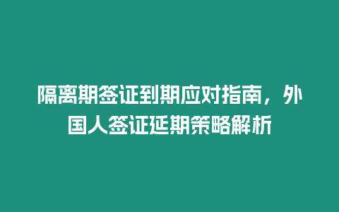 隔離期簽證到期應(yīng)對指南，外國人簽證延期策略解析