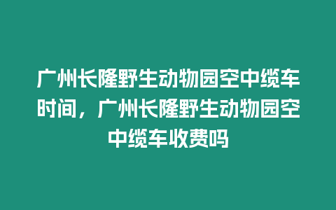 廣州長隆野生動物園空中纜車時間，廣州長隆野生動物園空中纜車收費嗎