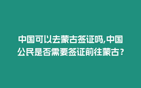 中國可以去蒙古簽證嗎,中國公民是否需要簽證前往蒙古？