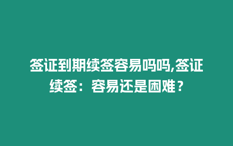 簽證到期續簽容易嗎嗎,簽證續簽：容易還是困難？