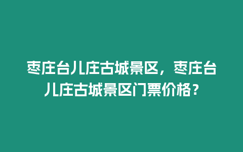 棗莊臺兒莊古城景區，棗莊臺兒莊古城景區門票價格？