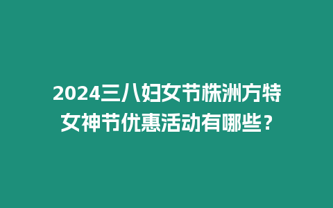 2024三八婦女節株洲方特女神節優惠活動有哪些？