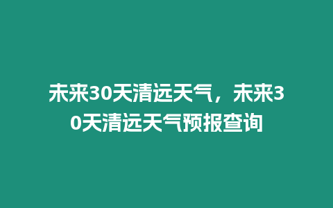 未來30天清遠天氣，未來30天清遠天氣預報查詢