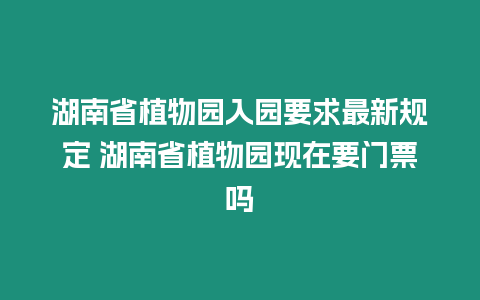 湖南省植物園入園要求最新規定 湖南省植物園現在要門票嗎