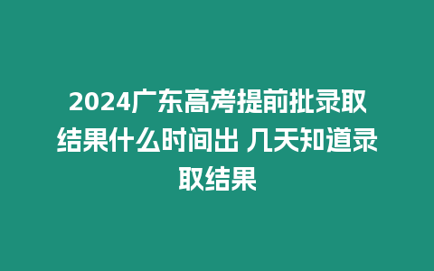 2024廣東高考提前批錄取結果什么時間出 幾天知道錄取結果