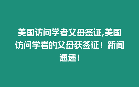 美國訪問學(xué)者父母簽證,美國訪問學(xué)者的父母獲簽證！新聞速遞！