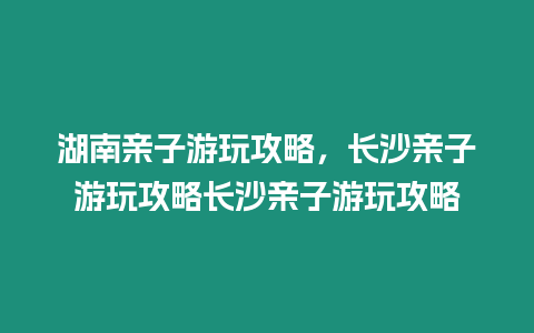 湖南親子游玩攻略，長沙親子游玩攻略長沙親子游玩攻略