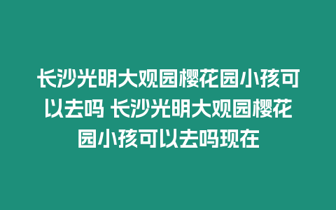 長沙光明大觀園櫻花園小孩可以去嗎 長沙光明大觀園櫻花園小孩可以去嗎現在