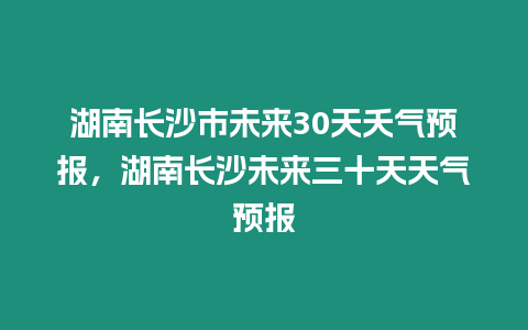 湖南長沙市未來30天夭氣預報，湖南長沙未來三十天天氣預報