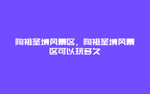 陶祖圣境風景區，陶祖圣境風景區可以玩多久