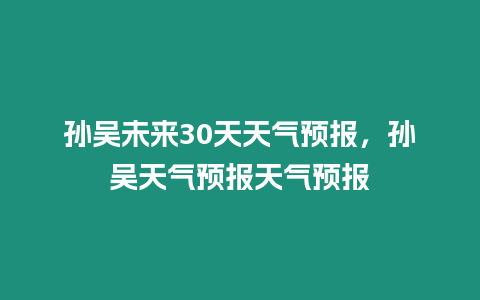 孫吳未來30天天氣預報，孫吳天氣預報天氣預報