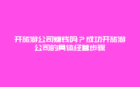 開旅游公司賺錢嗎？成功開旅游公司的具體經營步驟