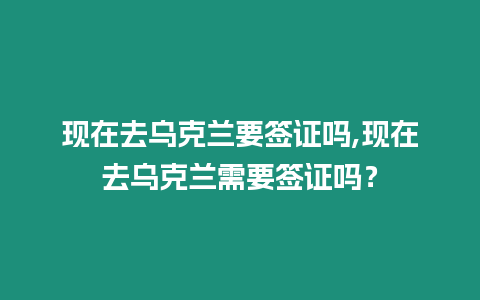 現在去烏克蘭要簽證嗎,現在去烏克蘭需要簽證嗎？