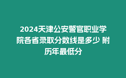 2024天津公安警官職業學院各省錄取分數線是多少 附歷年最低分