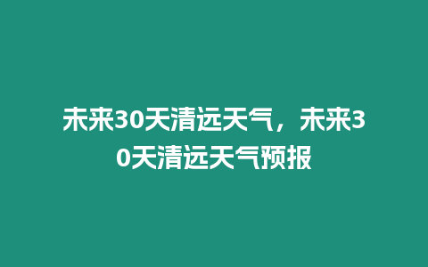 未來30天清遠天氣，未來30天清遠天氣預報