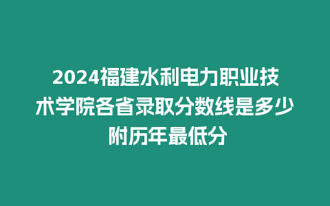 2024福建水利電力職業技術學院各省錄取分數線是多少 附歷年最低分