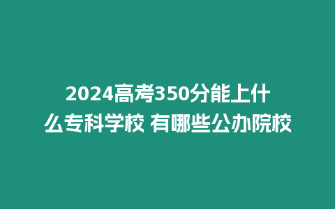 2024高考350分能上什么專科學校 有哪些公辦院校