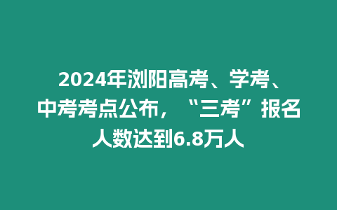 2024年瀏陽高考、學考、中考考點公布，“三考”報名人數達到6.8萬人