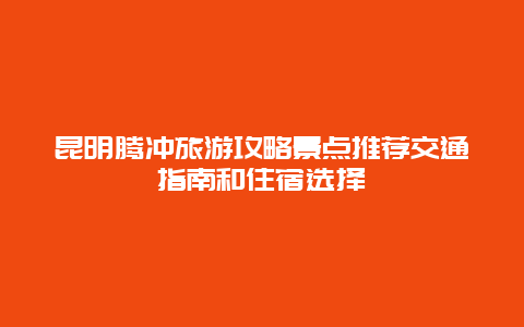 昆明騰沖旅游攻略景點推薦交通指南和住宿選擇