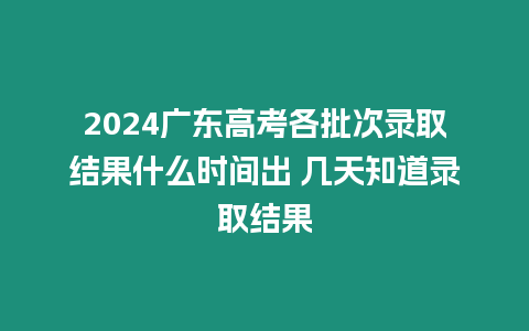 2024廣東高考各批次錄取結果什么時間出 幾天知道錄取結果