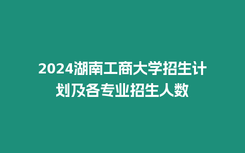 2024湖南工商大學招生計劃及各專業招生人數