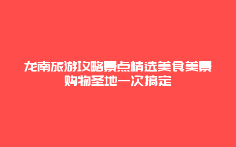 龍南旅游攻略景點精選美食美景購物圣地一次搞定