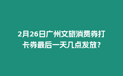 2月26日廣州文旅消費券打卡券最后一天幾點發放？