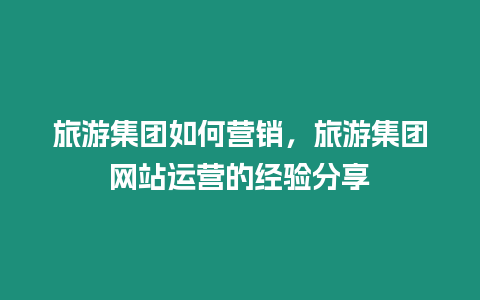 旅游集團如何營銷，旅游集團網站運營的經驗分享