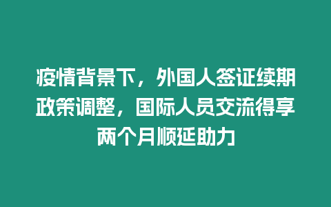 疫情背景下，外國人簽證續期政策調整，國際人員交流得享兩個月順延助力