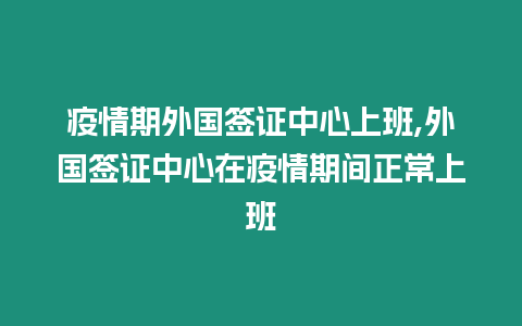 疫情期外國簽證中心上班,外國簽證中心在疫情期間正常上班