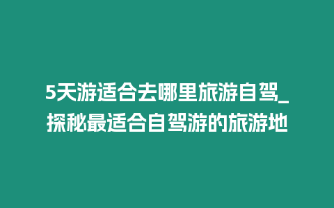 5天游適合去哪里旅游自駕_探秘最適合自駕游的旅游地