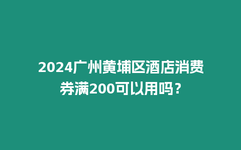 2024廣州黃埔區(qū)酒店消費券滿200可以用嗎？