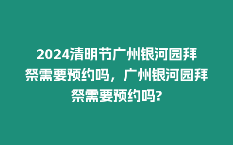 2024清明節廣州銀河園拜祭需要預約嗎，廣州銀河園拜祭需要預約嗎?