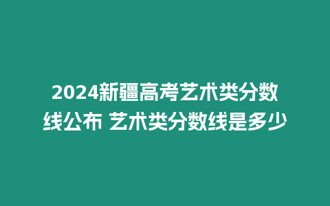 2024新疆高考藝術(shù)類分?jǐn)?shù)線公布 藝術(shù)類分?jǐn)?shù)線是多少