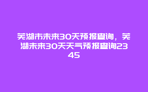 蕪湖市未來30天預(yù)報(bào)查詢，蕪湖未來30天天氣預(yù)報(bào)查詢2345