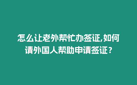 怎么讓老外幫忙辦簽證,如何請外國人幫助申請簽證？