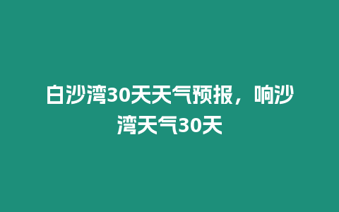 白沙灣30天天氣預報，響沙灣天氣30天