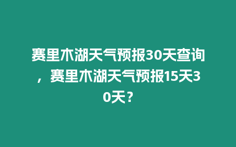 賽里木湖天氣預報30天查詢，賽里木湖天氣預報15天30天？